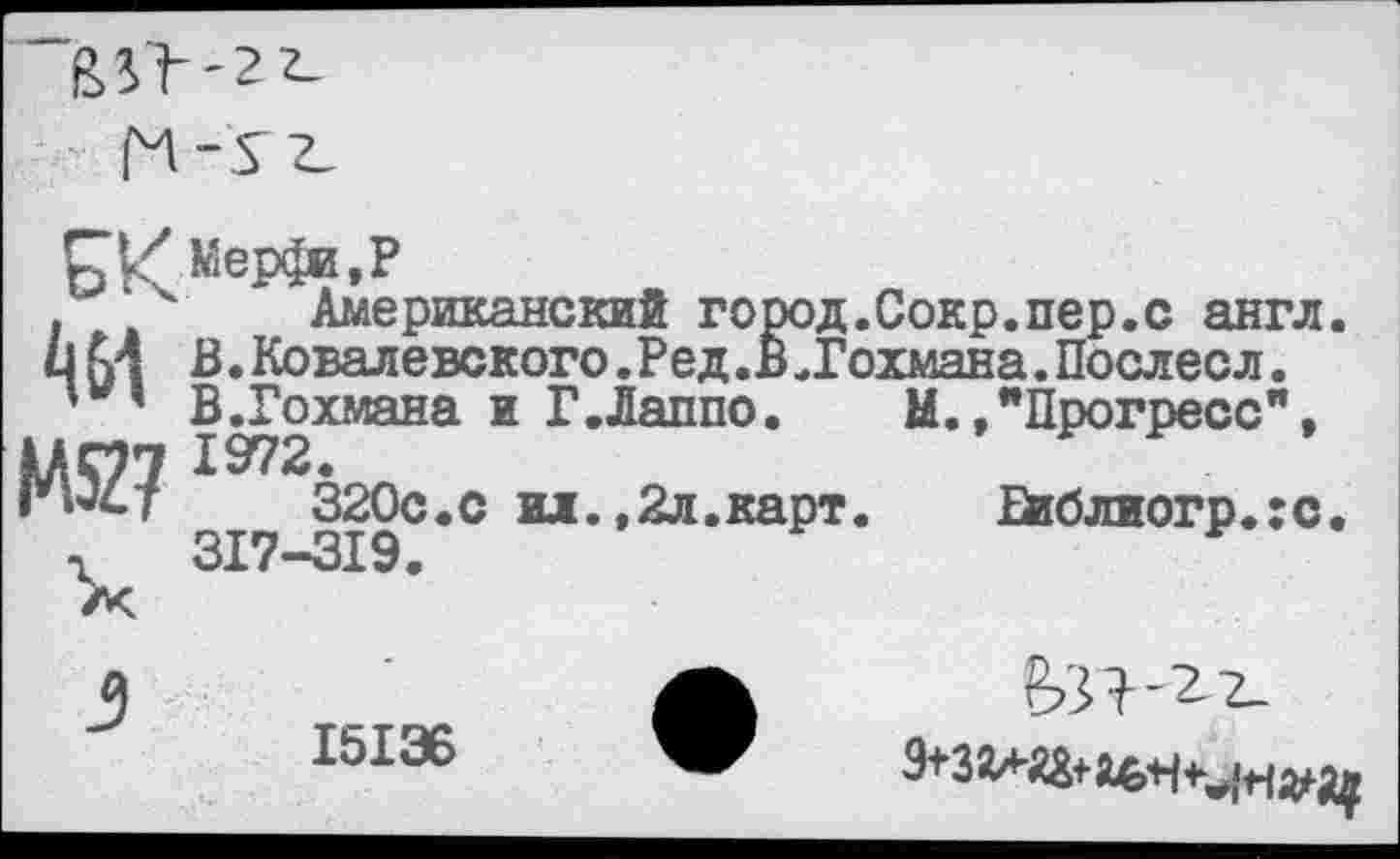 ﻿
. 4 Американский город.Сокр.пер.с англ. им В.Ковалевского.Ред.Б.Гохмана.Послесл.
' ’ В.Гохмана и Г.Лаппо. М.,"Прогресс", МОТ 1972.
”ыст	320с.с ил.,2л.карт.	Ейблиогр.хс.
г 317-319.
15136
9+3